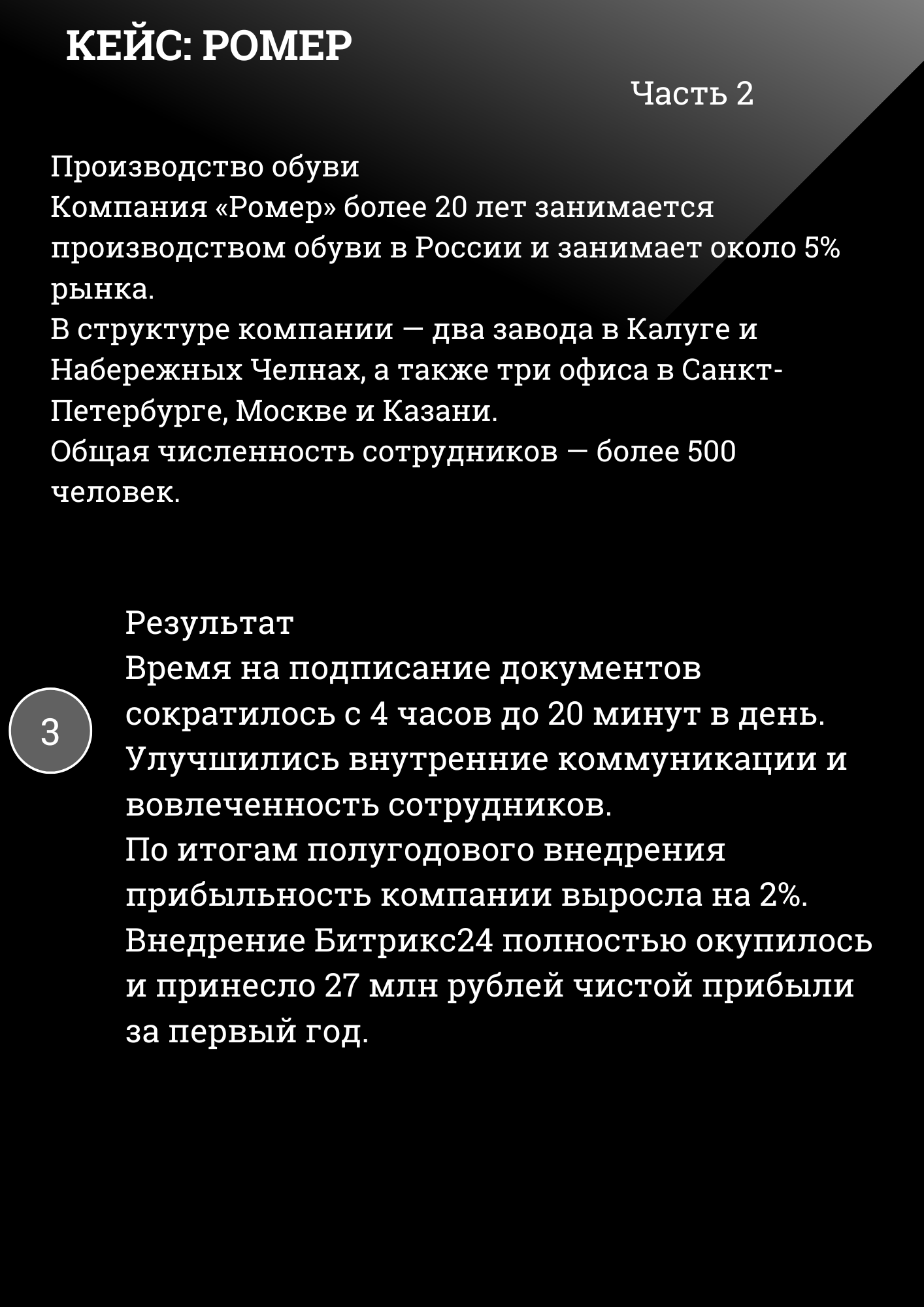 КЕЙС: РОМЕР Часть 2
Производство обуви Компания «Ромер» более 20 лет занимается производством обуви в России и занимает около 5% рынка. В структуре компании — два завода в Калуге и Набережных Челнах, а также три офиса в Санкт-Петербурге, Москве и Казани. Общая численность сотрудников — более 500 человек.
Результат Время на подписание документов сократилось с 4 часов до 20 минут в день. Улучшились внутренние коммуникации и вовлеченность сотрудников. По итогам полугодового внедрения прибыльность компании выросла на 2%. Внедрение Битрикс24 полностью окупилось и принесло 27 млн рублей чистой прибыли за первый год. 