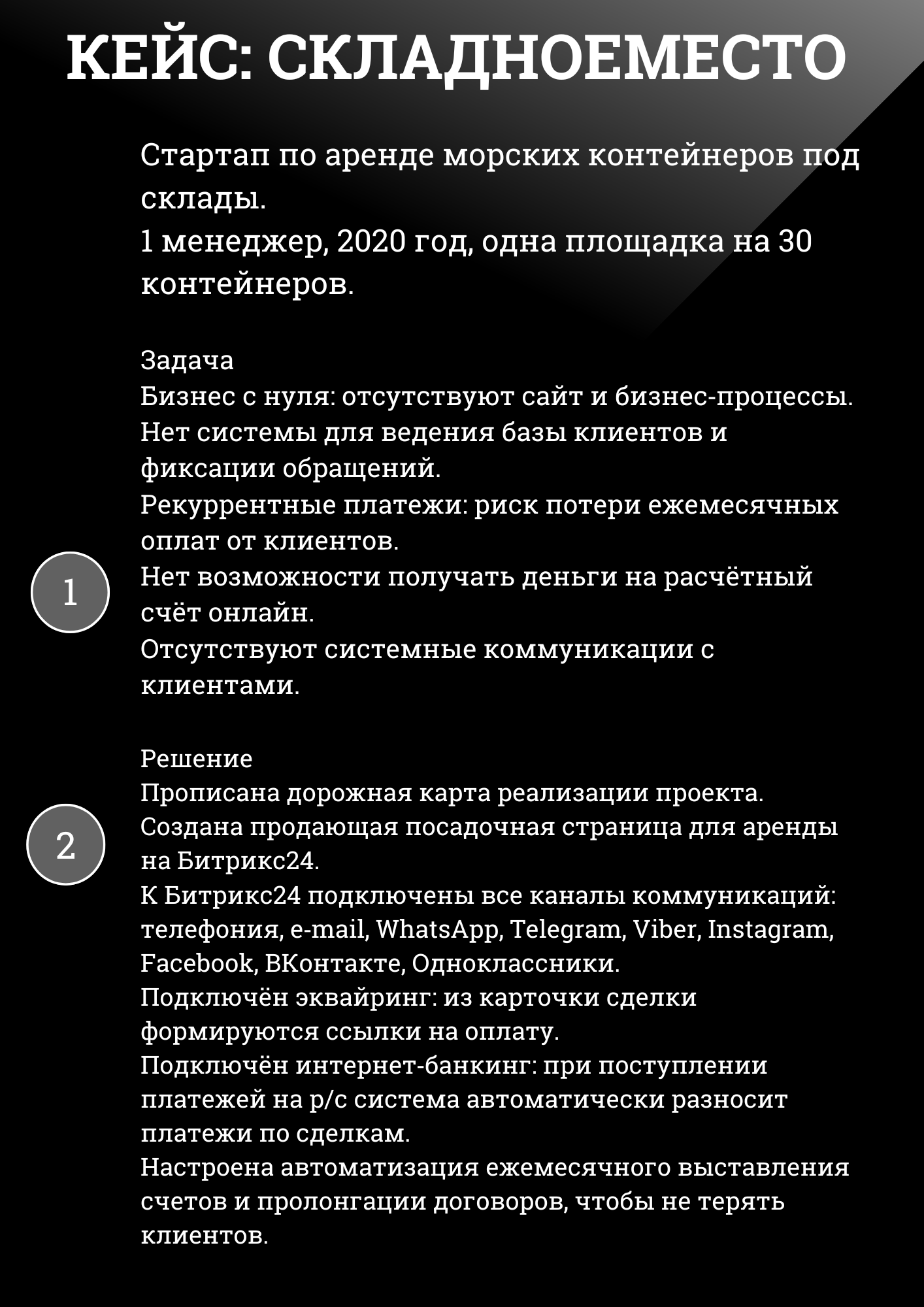 КЕЙС: СКЛАДНОЕМЕСТО
Стартап по аренде морских контейнеров под склады. 1 менеджер, 2020 год, одна площадка на 30 контейнеров.
Задача Бизнес с нуля: отсутствуют сайт и бизнес-процессы. Нет системы для ведения базы клиентов и фиксации обращений. Рекуррентные платежи: риск потери ежемесячных оплат от клиентов. Нет возможности получать деньги на расчётный счёт онлайн. Отсутствуют системные коммуникации с клиентами.
Решение Прописана дорожная карта реализации проекта. Создана продающая посадочная страница для аренды на Битрикс24. К Битрикс24 подключены все каналы коммуникаций: телефония, e-mail, WhatsApp, Telegram, Viber, Instagram, Facebook, ВКонтакте, Одноклассники. Подключён эквайринг: из карточки сделки формируются ссылки на оплату. Подключён интернет-банкинг: при поступлении платежей на р/с система автоматически разносит платежи по сделкам. Настроена автоматизация ежемесячного выставления счетов и пролонгации договоров, чтобы не терять клиентов. 