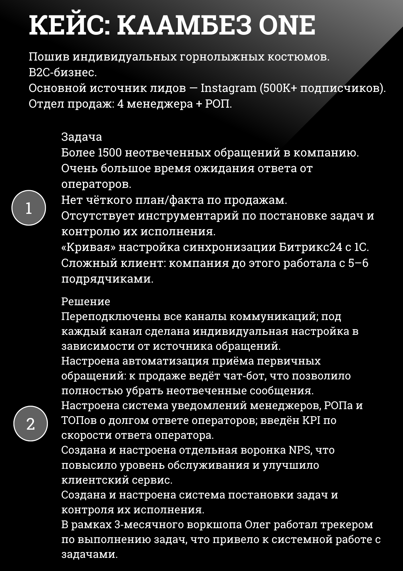 КЕЙС: КААМБЕЗ ONE
Пошив индивидуальных горнолыжных костюмов. B2C-бизнес. Основной источник лидов – Instagram (500K+ подписчиков). Отдел продаж: 4 менеджера + РОП.
Задача Более 1500 неотвеченных обращений в компанию. Очень большое время ожидания ответа от операторов. Нет чёткого план/факта по продажам. Отсутствует инструментарий по постановке задач и контролю их исполнения. «Кривая» настройка синхронизации Битрикс24 с 1С. Сложный клиент: компания до этого работала с 5–6 подрядчиками.
Решение Переподключены все каналы коммуникаций; под каждый канал сделана индивидуальная настройка в зависимости от источника обращений. Настроена автоматизация приёма первичных обращений: к продаже ведёт чат-бот, что позволило полностью убрать неотвеченные сообщения. Настроена система уведомлений менеджеров, РОПа и ТОПов о долгом ответе операторов; введён KPI по скорости ответа оператора. Создана и настроена отдельная воронка NPS, что повысило уровень обслуживания и улучшило клиентский сервис. Создана и настроена система постановки задач и контроля их исполнения. В рамках 3-месячного воркшопа Олег работал трекером по выполнению задач, что привело к системной работе с задачами. 