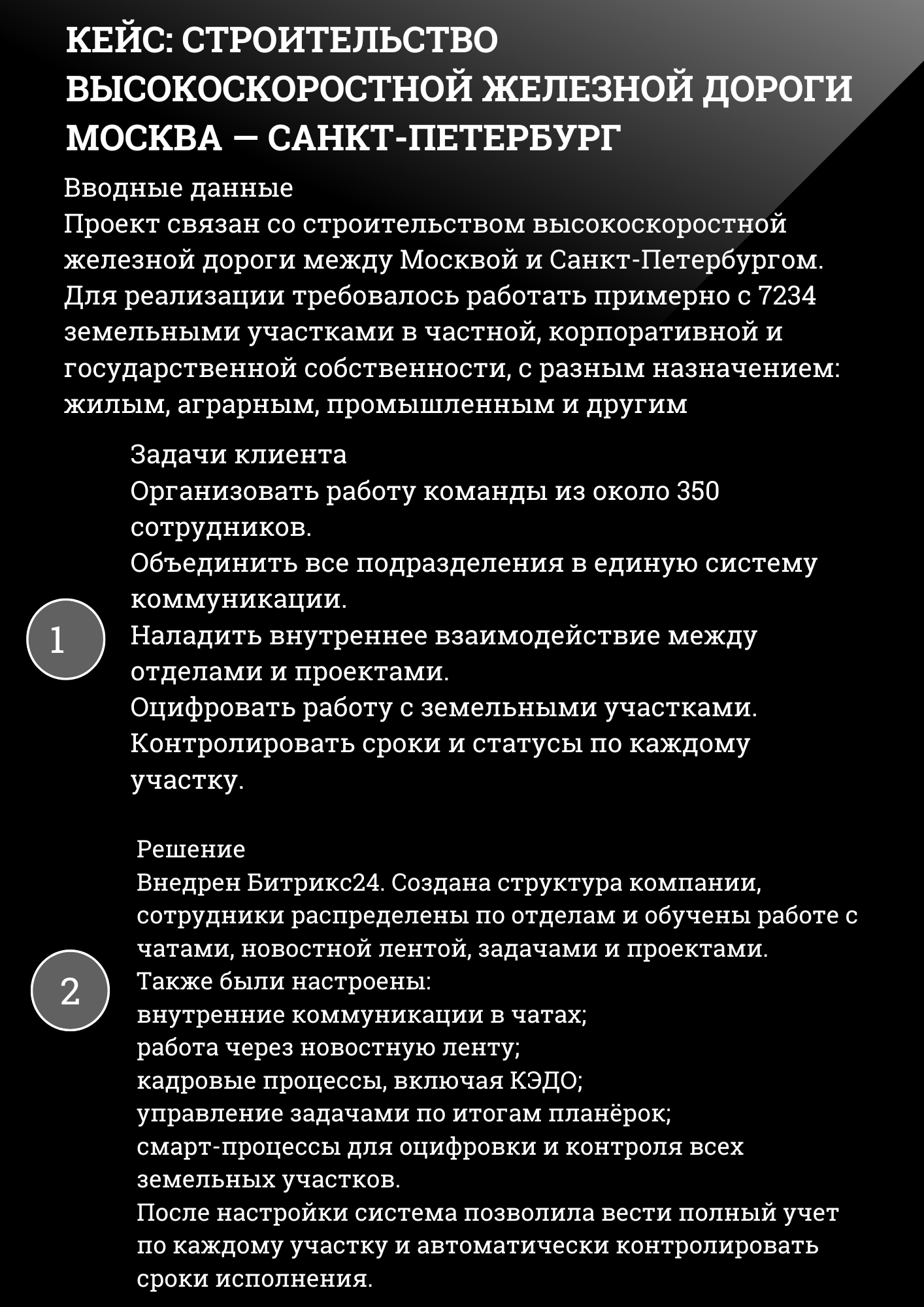 КЕЙС: СТРОИТЕЛЬСТВО ВЫСОКОСКОРОСТНОЙ ЖЕЛЕЗНОЙ ДОРОГИ МОСКВА – САНКТ-ПЕТЕРБУРГ РЖД
Вводные данные Проект связан со строительством высокоскоростной железной дороги между Москвой и Санкт-Петербургом. Для реализации требовалось работать примерно с 7234 земельными участками в частной, корпоративной и государственной собственности, с разным назначением: жилым, аграрным, промышленным и другим
Задачи клиента Организовать работу команды из около 350 сотрудников. Объединить все подразделения в единую систему коммуникации. Наладить внутреннее взаимодействие между отделами и проектами. Оцифровать работу с земельными участками. Контролировать сроки и статусы по каждому участку.
Решение Внедрен Битрикс24. Создана структура компании, сотрудники распределены по отделам и обучены работе с чатами, новостной лентой, задачами и проектами. Также были настроены:
• внутренние коммуникации в чатах;
• работа через новостную ленту;
• кадровые процессы, включая КЭДО;
• управление задачами по итогам планёрок;
• смарт-процессы для оцифровки и контроля всех земельных участков. После настройки система позволила вести полный учет по каждому участку и автоматически контролировать сроки исполнения. 