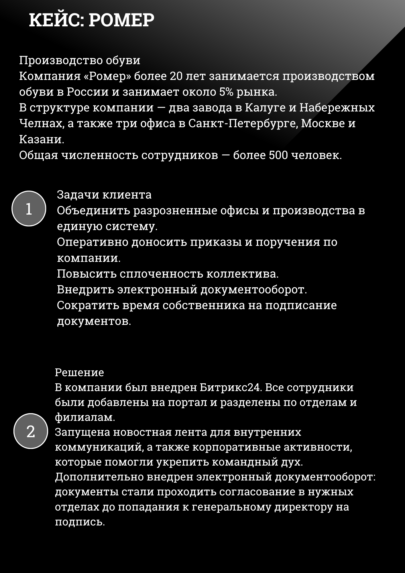 КЕЙС: РОМЕР
Производство обуви Компания «Ромер» более 20 лет занимается производством обуви в России и занимает около 5% рынка. В структуре компании — два завода в Калуге и Набережных Челнах, а также три офиса в Санкт-Петербурге, Москве и Казани. Общая численность сотрудников — более 500 человек.
Задачи клиента Объединить разрозненные офисы и производства в единую систему. Оперативно доносить приказы и поручения по компании. Повысить сплоченность коллектива. Внедрить электронный документооборот. Сократить время собственника на подписание документов.
Решение В компании был внедрен Битрикс24. Все сотрудники были добавлены на портал и разделены по отделам и филиалам. Запущена новостная лента для внутренних коммуникаций, а также корпоративные активности, которые помогли укрепить командный дух. Дополнительно внедрен электронный документооборот: документы стали проходить согласование в нужных отделах до попадания к генеральному директору на подпись. 