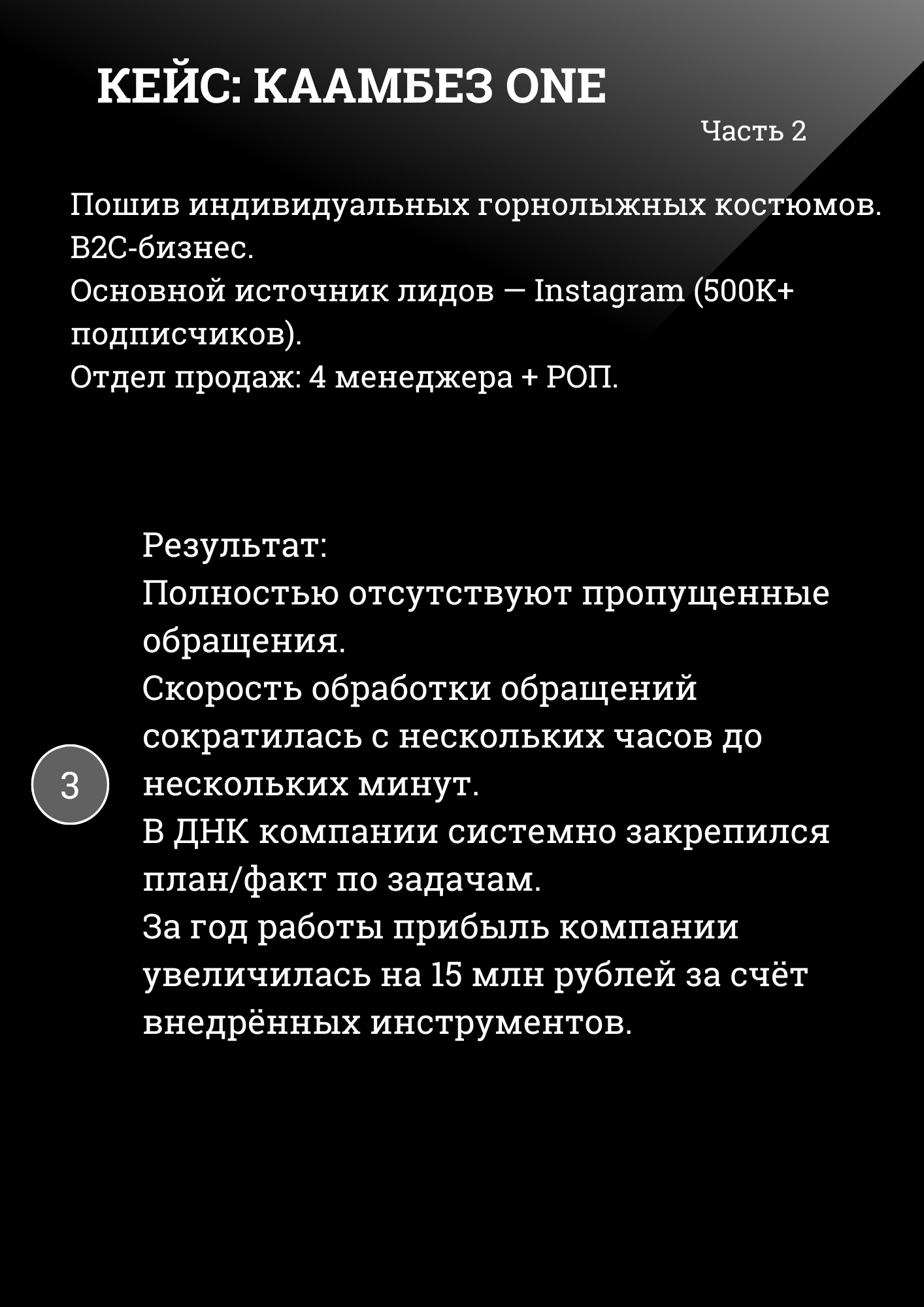 КЕЙС: КААМБЕЗ ONE Часть 2
Пошив индивидуальных горнолыжных костюмов. B2C-бизнес. Основной источник лидов – Instagram (500K+ подписчиков). Отдел продаж: 4 менеджера + РОП.
Результат: Полностью отсутствуют пропущенные обращения. Скорость обработки обращений сократилась с нескольких часов до нескольких минут. В ДНК компании системно закрепился план/факт по задачам. За год работы прибыль компании увеличилась на 15 млн рублей за счёт внедрённых инструментов. 