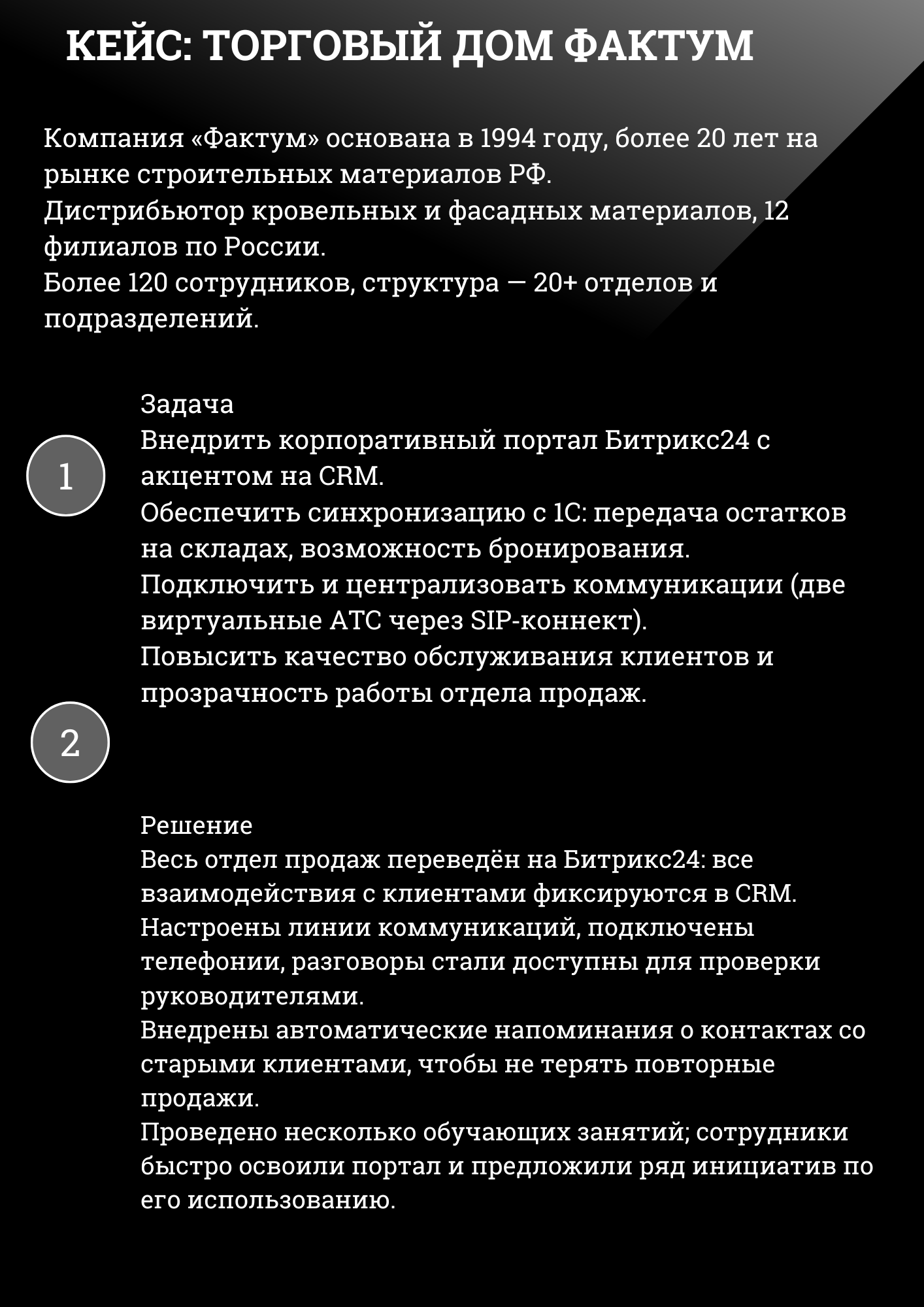 КЕЙС: ТОРГОВЫЙ ДОМ ФАКТУМ
Компания «Фактум» основана в 1994 году, более 20 лет на рынке строительных материалов РФ. Дистрибьютор кровельных и фасадных материалов, 12 филиалов по России. Более 120 сотрудников, структура — 20+ отделов и подразделений.
Задача Внедрить корпоративный портал Битрикс24 с акцентом на CRM. Обеспечить синхронизацию с 1С: передача остатков на складах, возможность бронирования. Подключить и централизовать коммуникации (две виртуальные АТС через SIP-коннект). Повысить качество обслуживания клиентов и прозрачность работы отдела продаж.
Решение Весь отдел продаж переведён на Битрикс24: все взаимодействия с клиентами фиксируются в CRM. Настроены линии коммуникаций, подключены телефонии, разговоры стали доступны для проверки руководителями. Внедрены автоматические напоминания о контактах со старыми клиентами, чтобы не терять повторные продажи. Проведено несколько обучающих занятий; сотрудники быстро освоили портал и предложили ряд инициатив по его использованию. 