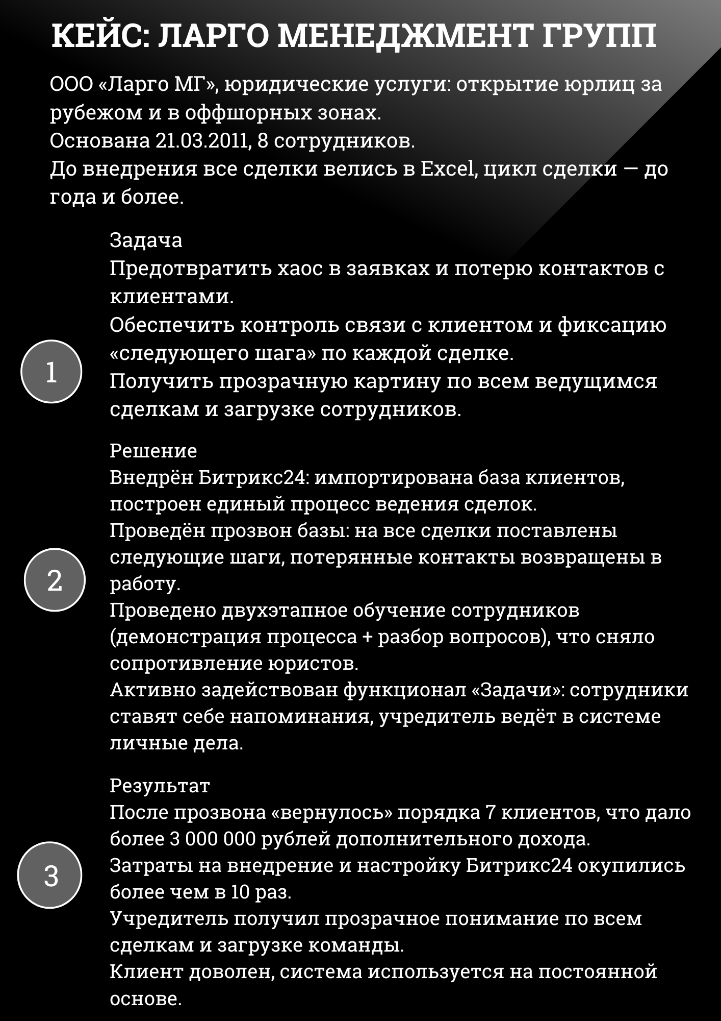 КЕЙС: ЛАРГО МЕНЕДЖМЕНТ ГРУПП
ООО «Ларго МГ», юридические услуги: открытие юрлиц за рубежом и в оффшорных зонах. Основана 21.03.2011, 8 сотрудников. До внедрения все сделки велись в Excel, цикл сделки – до года и более.
Задача Предотвратить хаос в заявках и потерю контактов с клиентами. Обеспечить контроль связи с клиентом и фиксацию «следующего шага» по каждой сделке. Получить прозрачную картину по всем ведущимся сделкам и загрузке сотрудников.
Решение Внедрён Битрикс24: импортирована база клиентов, построен единый процесс ведения сделок. Проведён прозвон базы: на все сделки поставлены следующие шаги, потерянные контакты возвращены в работу. Проведено двухэтапное обучение сотрудников (демонстрация процесса + разбор вопросов), что сняло сопротивление юристов. Активно задействован функционал «Задачи»: сотрудники ставят себе напоминания, учредитель ведёт в системе личные дела.
Результат После прозвона «вернулось» порядка 7 клиентов, что дало более 3 000 000 рублей дополнительного дохода. Затраты на внедрение и настройку Битрикс24 окупились более чем в 10 раз. Учредитель получил прозрачное понимание по всем сделкам и загрузке команды. Клиент доволен, система используется на постоянной основе. 