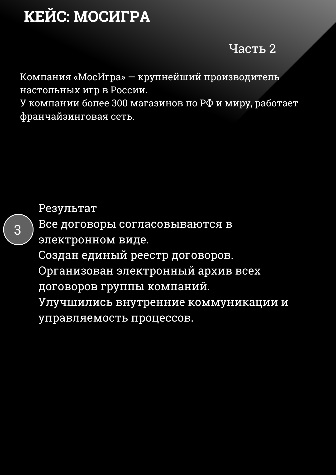 КЕЙС: МОСИГРА Часть 2
Компания «МосИгра» — крупнейший производитель настольных игр в России. У компании более 300 магазинов по РФ и миру, работает франчайзинговая сеть.
Результат Все договоры согласовываются в электронном виде. Создан единый реестр договоров. Организован электронный архив всех договоров группы компаний. Улучшились внутренние коммуникации и управляемость процессов. 
