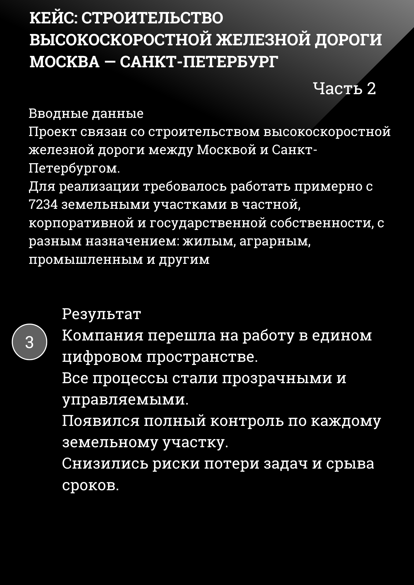 КЕЙС: СТРОИТЕЛЬСТВО ВЫСОКОСКОРОСТНОЙ ЖЕЛЕЗНОЙ ДОРОГИ МОСКВА – САНКТ-ПЕТЕРБУРГ РЖД Часть 2
Вводные данные Проект связан со строительством высокоскоростной железной дороги между Москвой и Санкт-Петербургом. Для реализации требовалось работать примерно с 7234 земельными участками в частной, корпоративной и государственной собственности, с разным назначением: жилым, аграрным, промышленным и другим
Результат Компания перешла на работу в едином цифровом пространстве. Все процессы стали прозрачными и управляемыми. Появился полный контроль по каждому земельному участку. Снизились риски потери задач и срыва сроков. 
