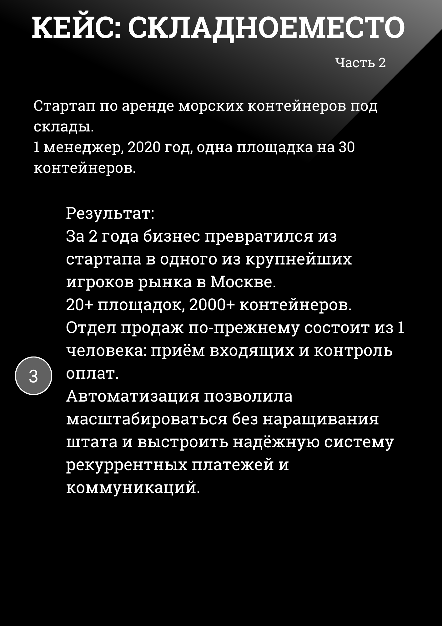 КЕЙС: СКЛАДНОЕМЕСТО Часть 2
Стартап по аренде морских контейнеров под склады. 1 менеджер, 2020 год, одна площадка на 30 контейнеров.
Результат: За 2 года бизнес превратился из стартапа в одного из крупнейших игроков рынка в Москве. 20+ площадок, 2000+ контейнеров. Отдел продаж по-прежнему состоит из 1 человека: приём входящих и контроль оплат. Автоматизация позволила масштабироваться без наращивания штата и выстроить надёжную систему рекуррентных платежей и коммуникаций. 