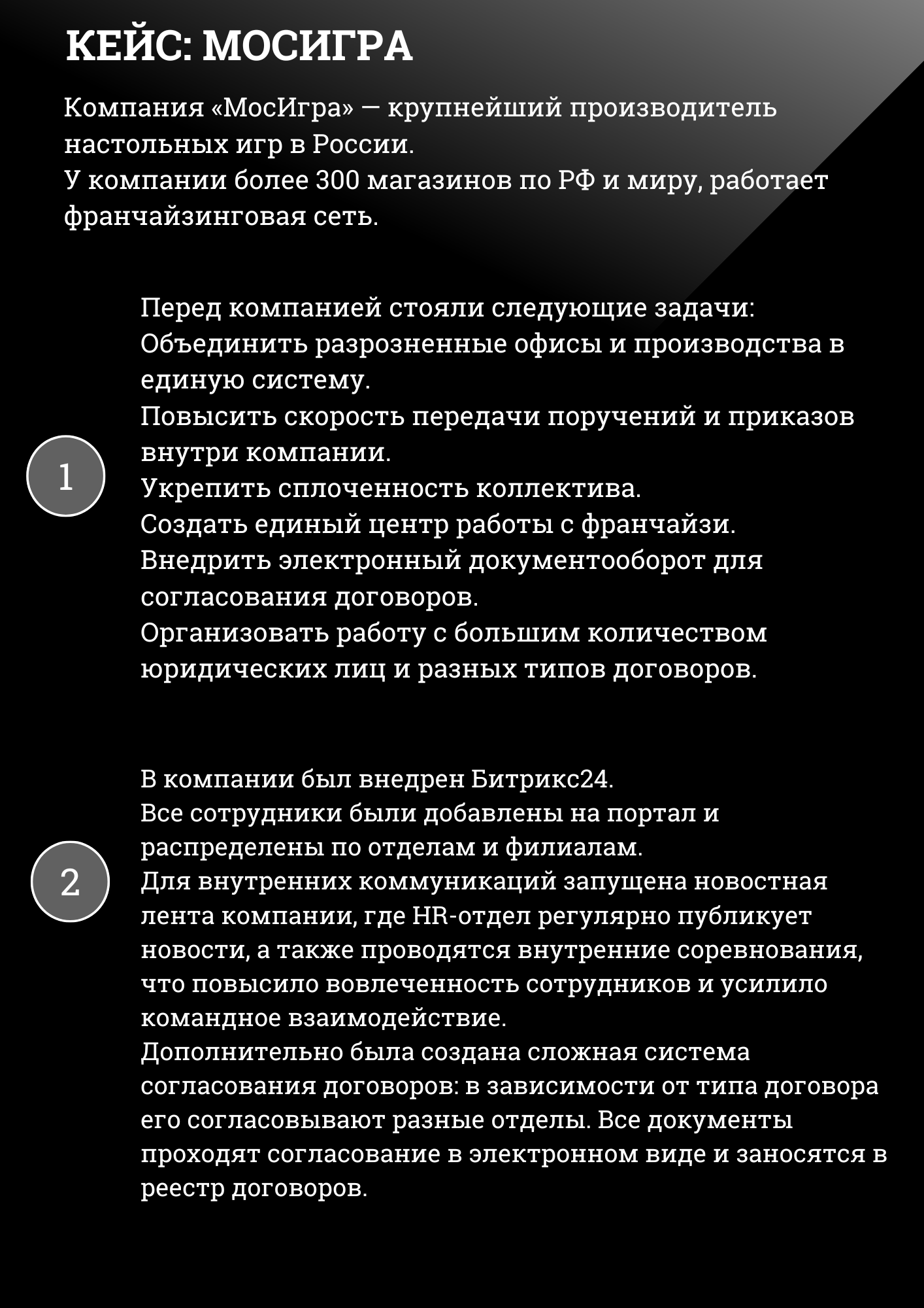 КЕЙС: МОСИГРА
Компания «МосИгра» — крупнейший производитель настольных игр в России. У компании более 300 магазинов по РФ и миру, работает франчайзинговая сеть.
Перед компанией стояли следующие задачи: Объединить разрозненные офисы и производства в единую систему. Повысить скорость передачи поручений и приказов внутри компании. Укрепить сплоченность коллектива. Создать единый центр работы с франчайзи. Внедрить электронный документооборот для согласования договоров. Организовать работу с большим количеством юридических лиц и разных типов договоров.
В компании был внедрен Битрикс24. Все сотрудники были добавлены на портал и распределены по отделам и филиалам. Для внутренних коммуникаций запущена новостная лента компании, где HR-отдел регулярно публикует новости, а также проводятся внутренние соревнования, что повысило вовлеченность сотрудников и усилило командное взаимодействие. Дополнительно была создана сложная система согласования договоров: в зависимости от типа договора его согласовывают разные отделы. Все документы проходят согласование в электронном виде и заносятся в реестр договоров. 