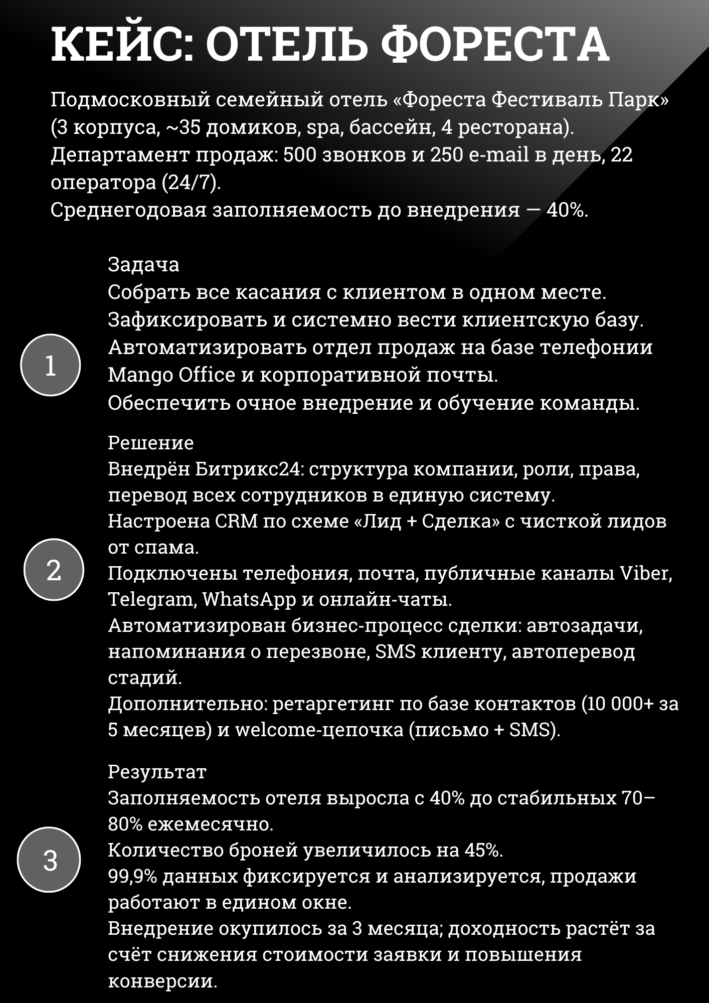 Подмосковный семейный отель «Фореста Фестиваль Парк» (3 корпуса, ~35 домиков, spa, бассейн, 4 ресторана). Департамент продаж: 500 звонков и 250 e-mail в день, 22 оператора (24/7). Среднегодовая заполняемость до внедрения – 40%.
Задача Собрать все касания с клиентом в одном месте. Зафиксировать и системно вести клиентскую базу. Автоматизировать отдел продаж на базе телефонии Mango Office и корпоративной почты. Обеспечить очное внедрение и обучение команды.
Решение Внедрён Битрикс24: структура компании, роли, права, перевод всех сотрудников в единую систему. Настроена CRM по схеме «Лид + Сделка» с чисткой лидов от спама. Подключены телефония, почта, публичные каналы Viber, Telegram, WhatsApp и онлайн-чаты. Автоматизирован бизнес-процесс сделки: автозадачи, напоминания о перезвоне, SMS клиенту, автоперевод стадий. Дополнительно: ретаргетинг по базе контактов (10 000+ за 5 месяцев) и welcome-цепочка (письмо + SMS).
Результат Заполняемость отеля выросла с 40% до стабильных 70–80% ежемесячно. Количество броней увеличилось на 45%. 99,9% данных фиксируется и анализируется, продажи работают в едином окне. Внедрение окупилось за 3 месяца; доходность растёт за счёт снижения стоимости заявки и повышения конверсии. 