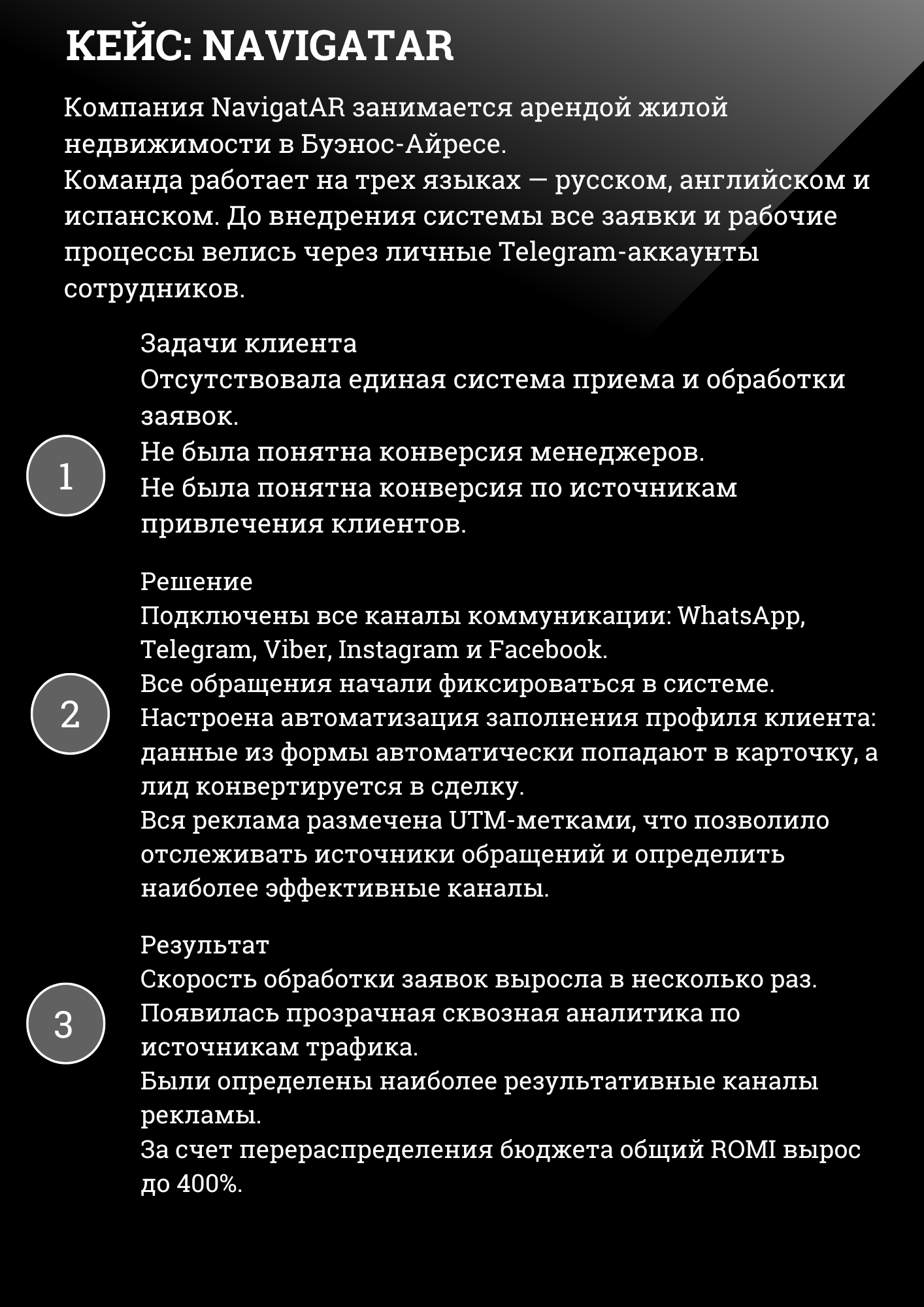 КЕЙС: NAVIGATAR
Компания NavigatAR занимается арендой жилой недвижимости в Буэнос-Айресе. Команда работает на трех языках – русском, английском и испанском. До внедрения системы все заявки и рабочие процессы велись через личные Telegram-аккаунты сотрудников.
Задачи клиента Отсутствовала единая система приема и обработки заявок. Не была понятна конверсия менеджеров. Не была понятна конверсия по источникам привлечения клиентов.
Решение Подключены все каналы коммуникации: WhatsApp, Telegram, Viber, Instagram и Facebook. Все обращения начали фиксироваться в системе. Настроена автоматизация заполнения профиля клиента: данные из формы автоматически попадают в карточку, а лид конвертируется в сделку. Вся реклама размечена UTM-метками, что позволило отслеживать источники обращений и определить наиболее эффективные каналы.
Результат Скорость обработки заявок выросла в несколько раз. Появилась прозрачная сквозная аналитика по источникам трафика. Были определены наиболее результативные каналы рекламы. За счет перераспределения бюджета общий ROMI вырос до 400%. 